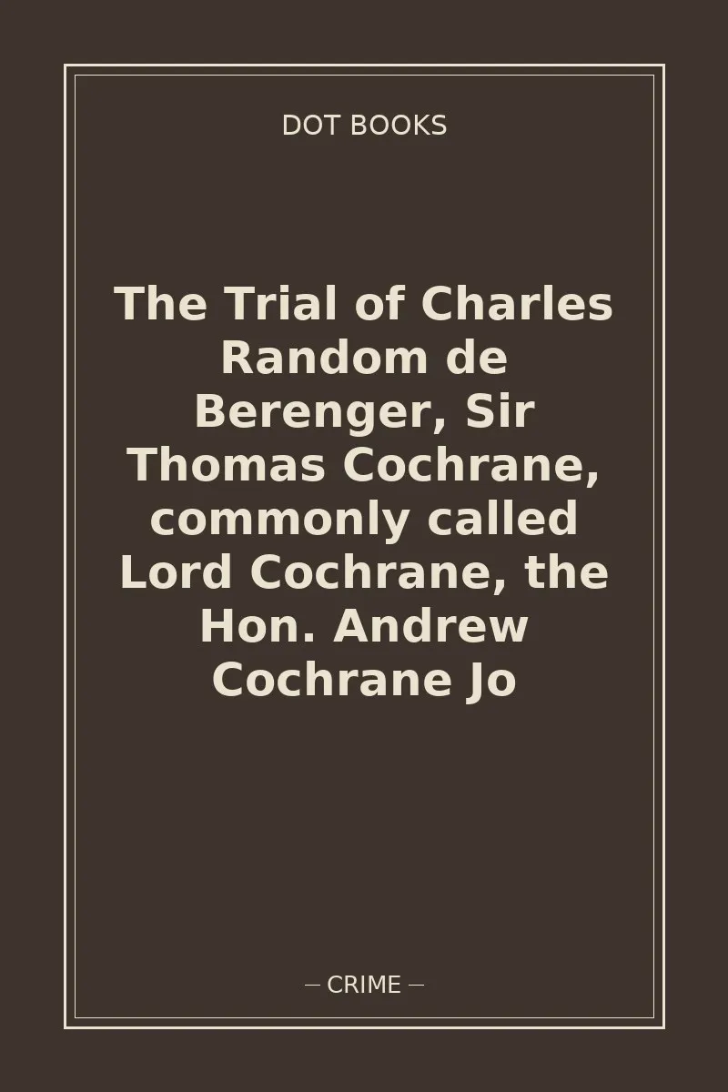 The Trial of Charles Random de Berenger, Sir Thomas Cochrane, commonly called Lord Cochrane, the Hon. Andrew Cochrane Jo