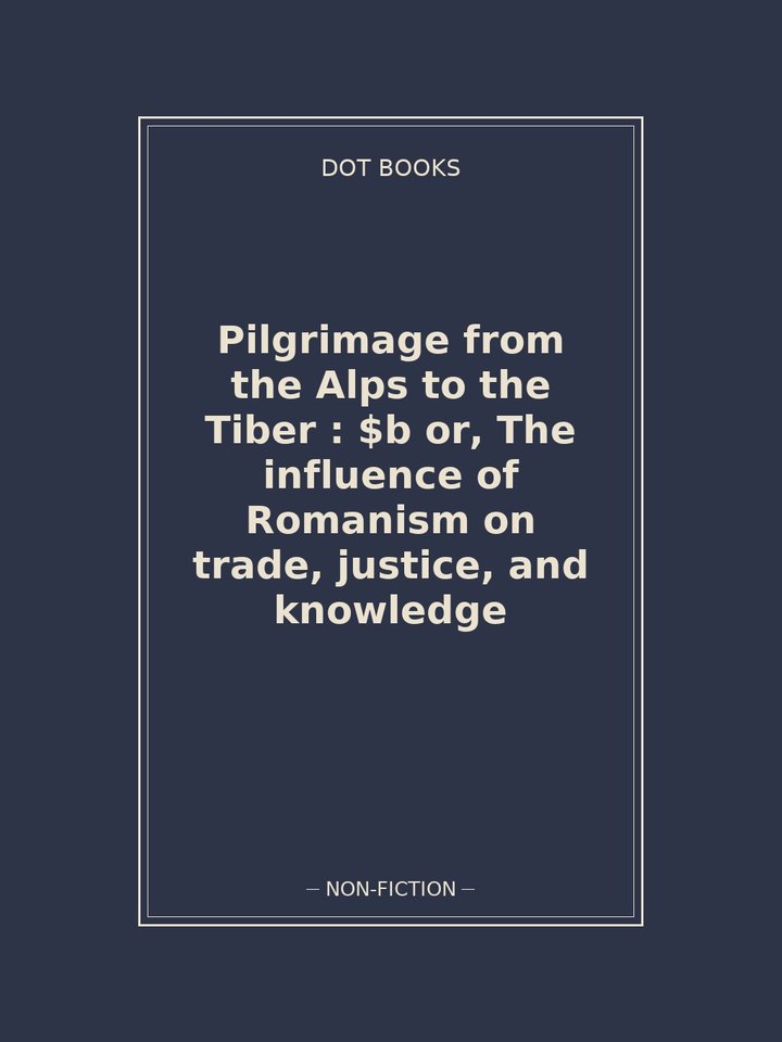 Pilgrimage from the Alps to the Tiber : $b or, The influence of Romanism on trade, justice, and knowledge: story poster